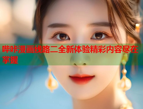 哔咔漫画线路二全新体验精彩内容尽在掌握 哔咔漫画线路二全新体验精彩内容尽在掌握