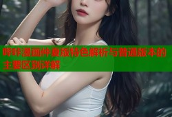 哔咔漫画仲夏版特色解析与普通版本的主要区别详解