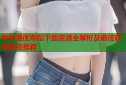 哔咔漫画专题下载资源全解析及最佳获取途径推荐