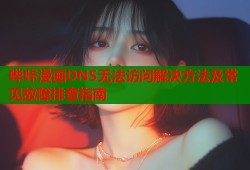 哔咔漫画DNS无法访问解决方法及常见故障排查指南
