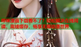 哔咪漫画下载看不了？轻松解决在线阅读、离线缓存，畅享无限动漫世界