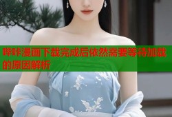 哔咔漫画下载完成后依然需要等待加载的原因解析