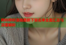 哔咔哔咔漫画最新下架名单全面汇总与深度解析