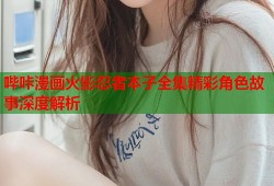 哔咔漫画火影忍者本子全集精彩角色故事深度解析
