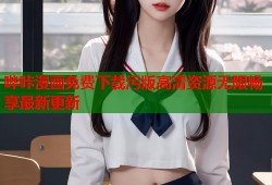 哔咔漫画免费下载污版高清资源无限畅享最新更新