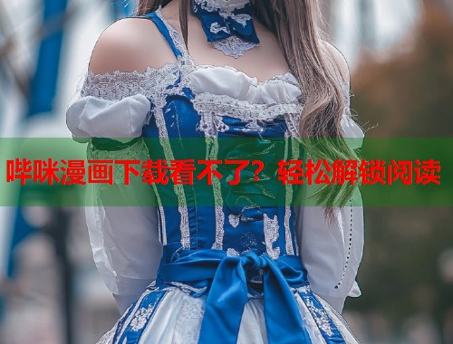 哔咪漫画下载看不了？轻松解锁阅读