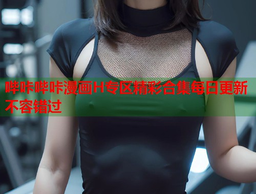 哔咔哔咔漫画H专区精彩合集每日更新不容错过
