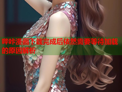 哔咔漫画下载完成后依然需要等待加载的原因解析