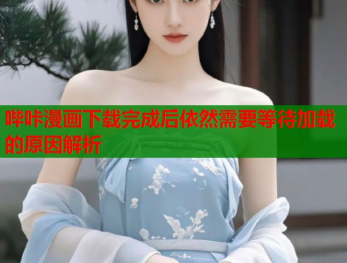 哔咔漫画下载完成后依然需要等待加载的原因解析